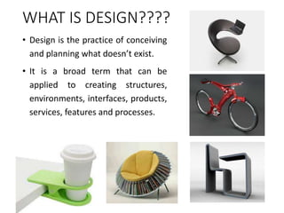 WHAT IS DESIGN????
• Design is the practice of conceiving
and planning what doesn’t exist.
• It is a broad term that can be
applied to creating structures,
environments, interfaces, products,
services, features and processes.
 