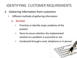 2. Gathering information from customers
• Different methods of gathering information
e. Surveys
• Prioritize or identify major problems of the
product
• Done to ensure whether the implemented
solution to a problem is successful or not
• Conducted through e-mail, telephone or in person
IDENTIFYING CUSTOMER REQUIREMENTS
 