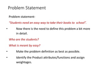 Problem Statement
Problem statement-
“Students need an easy way to take their books to school”.
• Now there is the need to define this problem a bit more
in detail.
Who are the students?
What is meant by easy?
• Make the problem definition as best as possible.
• Identify the Product attributes/functions and assign
weightages.
 