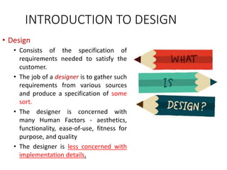 INTRODUCTION TO DESIGN
• Design
• Consists of the specification of
requirements needed to satisfy the
customer.
• The job of a designer is to gather such
requirements from various sources
and produce a specification of some
sort.
• The designer is concerned with
many Human Factors - aesthetics,
functionality, ease-of-use, fitness for
purpose, and quality
• The designer is less concerned with
implementation details.
 