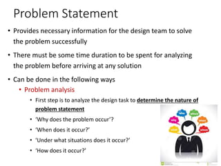 Problem Statement
• Provides necessary information for the design team to solve
the problem successfully
• There must be some time duration to be spent for analyzing
the problem before arriving at any solution
• Can be done in the following ways
• Problem analysis
• First step is to analyze the design task to determine the nature of
problem statement
• ‘Why does the problem occur’?
• ‘When does it occur?’
• ‘Under what situations does it occur?’
• ‘How does it occur?’
 
