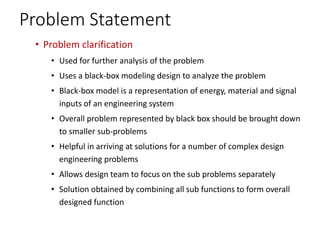Problem Statement
• Problem clarification
• Used for further analysis of the problem
• Uses a black-box modeling design to analyze the problem
• Black-box model is a representation of energy, material and signal
inputs of an engineering system
• Overall problem represented by black box should be brought down
to smaller sub-problems
• Helpful in arriving at solutions for a number of complex design
engineering problems
• Allows design team to focus on the sub problems separately
• Solution obtained by combining all sub functions to form overall
designed function
 