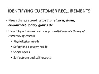 IDENTIFYING CUSTOMER REQUIREMENTS
• Needs change according to circumstances, status,
environment, society, groups etc
• Hierarchy of human needs in general (Maslow’s theory of
Hierarchy of Needs)
• Physiological needs
• Safety and security needs
• Social needs
• Self esteem and self respect
 