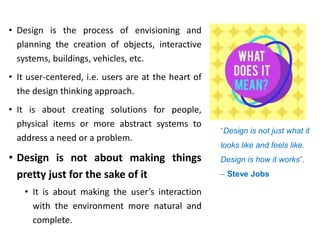 • Design is the process of envisioning and
planning the creation of objects, interactive
systems, buildings, vehicles, etc.
• It user-centered, i.e. users are at the heart of
the design thinking approach.
• It is about creating solutions for people,
physical items or more abstract systems to
address a need or a problem.
• Design is not about making things
pretty just for the sake of it
• It is about making the user’s interaction
with the environment more natural and
complete.
“Design is not just what it
looks like and feels like.
Design is how it works”.
– Steve Jobs
 