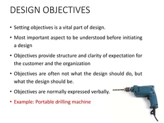 DESIGN OBJECTIVES
• Setting objectives is a vital part of design.
• Most important aspect to be understood before initiating
a design
• Objectives provide structure and clarity of expectation for
the customer and the organization
• Objectives are often not what the design should do, but
what the design should be.
• Objectives are normally expressed verbally.
• Example: Portable drilling machine
 