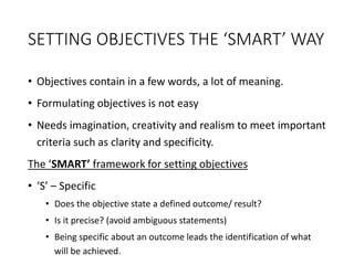 SETTING OBJECTIVES THE ‘SMART’ WAY
• Objectives contain in a few words, a lot of meaning.
• Formulating objectives is not easy
• Needs imagination, creativity and realism to meet important
criteria such as clarity and specificity.
The ‘SMART’ framework for setting objectives
• ‘S’ – Specific
• Does the objective state a defined outcome/ result?
• Is it precise? (avoid ambiguous statements)
• Being specific about an outcome leads the identification of what
will be achieved.
 