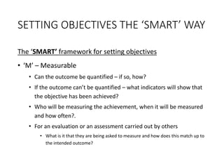 SETTING OBJECTIVES THE ‘SMART’ WAY
The ‘SMART’ framework for setting objectives
• ‘M’ – Measurable
• Can the outcome be quantified – if so, how?
• If the outcome can’t be quantified – what indicators will show that
the objective has been achieved?
• Who will be measuring the achievement, when it will be measured
and how often?.
• For an evaluation or an assessment carried out by others
• What is it that they are being asked to measure and how does this match up to
the intended outcome?
 