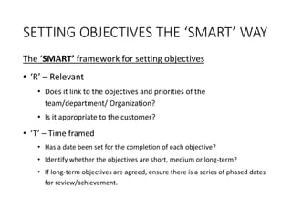 SETTING OBJECTIVES THE ‘SMART’ WAY
The ‘SMART’ framework for setting objectives
• ‘R’ – Relevant
• Does it link to the objectives and priorities of the
team/department/ Organization?
• Is it appropriate to the customer?
• ‘T’ – Time framed
• Has a date been set for the completion of each objective?
• Identify whether the objectives are short, medium or long-term?
• If long-term objectives are agreed, ensure there is a series of phased dates
for review/achievement.
 