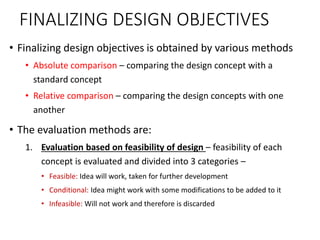 FINALIZING DESIGN OBJECTIVES
• Finalizing design objectives is obtained by various methods
• Absolute comparison – comparing the design concept with a
standard concept
• Relative comparison – comparing the design concepts with one
another
• The evaluation methods are:
1. Evaluation based on feasibility of design – feasibility of each
concept is evaluated and divided into 3 categories –
• Feasible: Idea will work, taken for further development
• Conditional: Idea might work with some modifications to be added to it
• Infeasible: Will not work and therefore is discarded
 