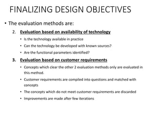 FINALIZING DESIGN OBJECTIVES
• The evaluation methods are:
2. Evaluation based on availability of technology
• Is the technology available in practice
• Can the technology be developed with known sources?
• Are the functional parameters identified?
3. Evaluation based on customer requirements
• Concepts which clear the other 2 evaluation methods only are evaluated in
this method.
• Customer requirements are compiled into questions and matched with
concepts
• The concepts which do not meet customer requirements are discarded
• Improvements are made after few iterations
 