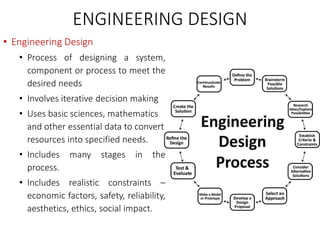 ENGINEERING DESIGN
• Engineering Design
• Process of designing a system,
component or process to meet the
desired needs
• Involves iterative decision making
• Uses basic sciences, mathematics
and other essential data to convert
resources into specified needs.
• Includes many stages in the
process.
• Includes realistic constraints –
economic factors, safety, reliability,
aesthetics, ethics, social impact.
 