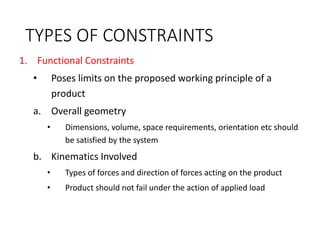 TYPES OF CONSTRAINTS
1. Functional Constraints
• Poses limits on the proposed working principle of a
product
a. Overall geometry
• Dimensions, volume, space requirements, orientation etc should
be satisfied by the system
b. Kinematics Involved
• Types of forces and direction of forces acting on the product
• Product should not fail under the action of applied load
 
