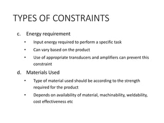 TYPES OF CONSTRAINTS
c. Energy requirement
• Input energy required to perform a specific task
• Can vary based on the product
• Use of appropriate transducers and amplifiers can prevent this
constraint
d. Materials Used
• Type of material used should be according to the strength
required for the product
• Depends on availability of material, machinability, weldability,
cost effectiveness etc
 