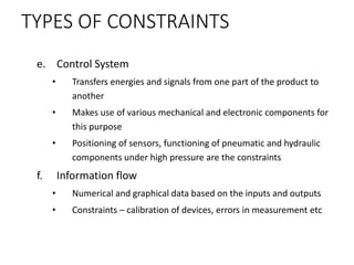 TYPES OF CONSTRAINTS
e. Control System
• Transfers energies and signals from one part of the product to
another
• Makes use of various mechanical and electronic components for
this purpose
• Positioning of sensors, functioning of pneumatic and hydraulic
components under high pressure are the constraints
f. Information flow
• Numerical and graphical data based on the inputs and outputs
• Constraints – calibration of devices, errors in measurement etc
 