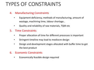 TYPES OF CONSTRAINTS
4. Manufacturing Constraints
• Equipment deficiency, methods of manufacturing, amount of
wastage, machining time, labour shortage..
• Quality and reliability of raw materials, TQM etc
5. Time Constraints
• Proper allocation of time for different processes is important
• Stringent timeline may lead to mediocre design
• Design and development stages allocated with buffer time to get
the best product
6. Economic Constraints
• Economically feasible design required
 