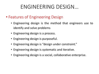 ENGINEERING DESIGN…
• Features of Engineering Design
• Engineering design is the method that engineers use to
identify and solve problems
• Engineering design is a process.
• Engineering design is purposeful.
• Engineering design is “design under constraint.”
• Engineering design is systematic and iterative.
• Engineering design is a social, collaborative enterprise.
 