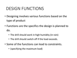 DESIGN FUNCTIONS
• Designing involves various functions based on the
type of product
• Functions are the specifics the design is planned to
do.
• The drill should work in high humidity (in rain)
• The drill should switch off if the load exceeds.
• Some of the functions can lead to constraints.
• (specifying the maximum load)
 