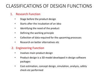 CLASSIFICATIONS OF DESIGN FUNCTIONS
1. Research Function
• Stage before the product design
• Starts after the incubation of an idea
• Identifying the need of the product
• Defining the working principle
• Collection of data required for the upcoming processes
• Research on better alternatives etc
2. Engineering Function
• Involves main product design
• Product design is a 3D model developed in design software
packages
• Cost estimation, concept design, simulation, analysis, safety
check etc performed
 