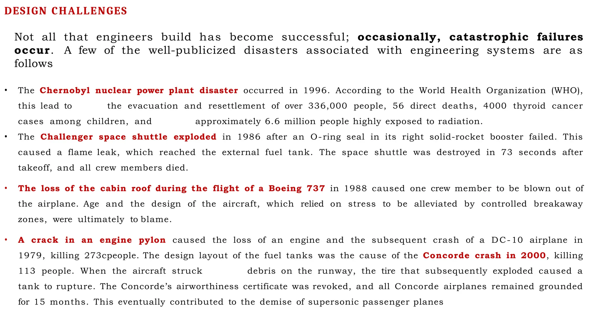 Not all that engineers build has become successful; occasionally, catastrophic failures
occur. A few of the well-publicized disasters associated with engineering systems are as
follows
• The Chernobyl nuclear power plant disaster occurred in 1996. According to the World Health Organization (WHO),
this lead to the evacuation and resettlement of over 336,000 people, 56 direct deaths, 4000 thyroid cancer
cases among children, and approximately 6.6 million people highly exposed to radiation.
• The Challenger space shuttle exploded in 1986 after an O-ring seal in its right solid-rocket booster failed. This
caused a flame leak, which reached the external fuel tank. The space shuttle was destroyed in 73 seconds after
takeoff, and all crew members died.
• The loss of the cabin roof during the flight of a Boeing 737 in 1988 caused one crew member to be blown out of
the airplane. Age and the design of the aircraft, which relied on stress to be alleviated by controlled breakaway
zones, were ultimately to blame.
• A crack in an engine pylon caused the loss of an engine and the subsequent crash of a DC-10 airplane in
1979, killing 273cpeople. The design layout of the fuel tanks was the cause of the Concorde crash in 2000, killing
113 people. When the aircraft struck debris on the runway, the tire that subsequently exploded caused a
tank to rupture. The Concorde’s airworthiness certificate was revoked, and all Concorde airplanes remained grounded
for 15 months. This eventually contributed to the demise of supersonic passenger planes
DESIGN CHALLENGES
 