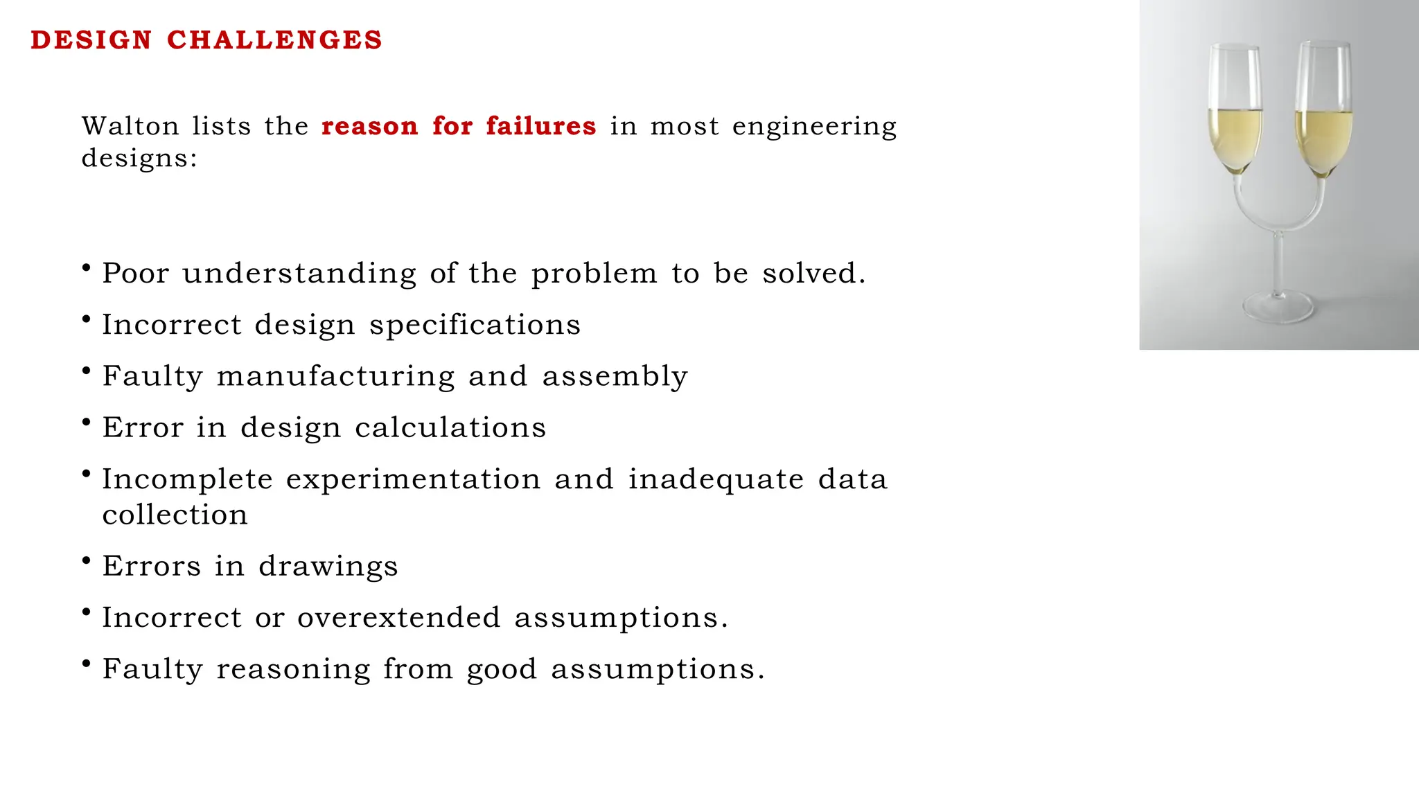 Walton lists the reason for failures in most engineering
designs:
• Poor understanding of the problem to be solved.
• Incorrect design specifications
• Faulty manufacturing and assembly
• Error in design calculations
• Incomplete experimentation and inadequate data
collection
• Errors in drawings
• Incorrect or overextended assumptions.
• Faulty reasoning from good assumptions.
DESIGN CHALLENGES
 