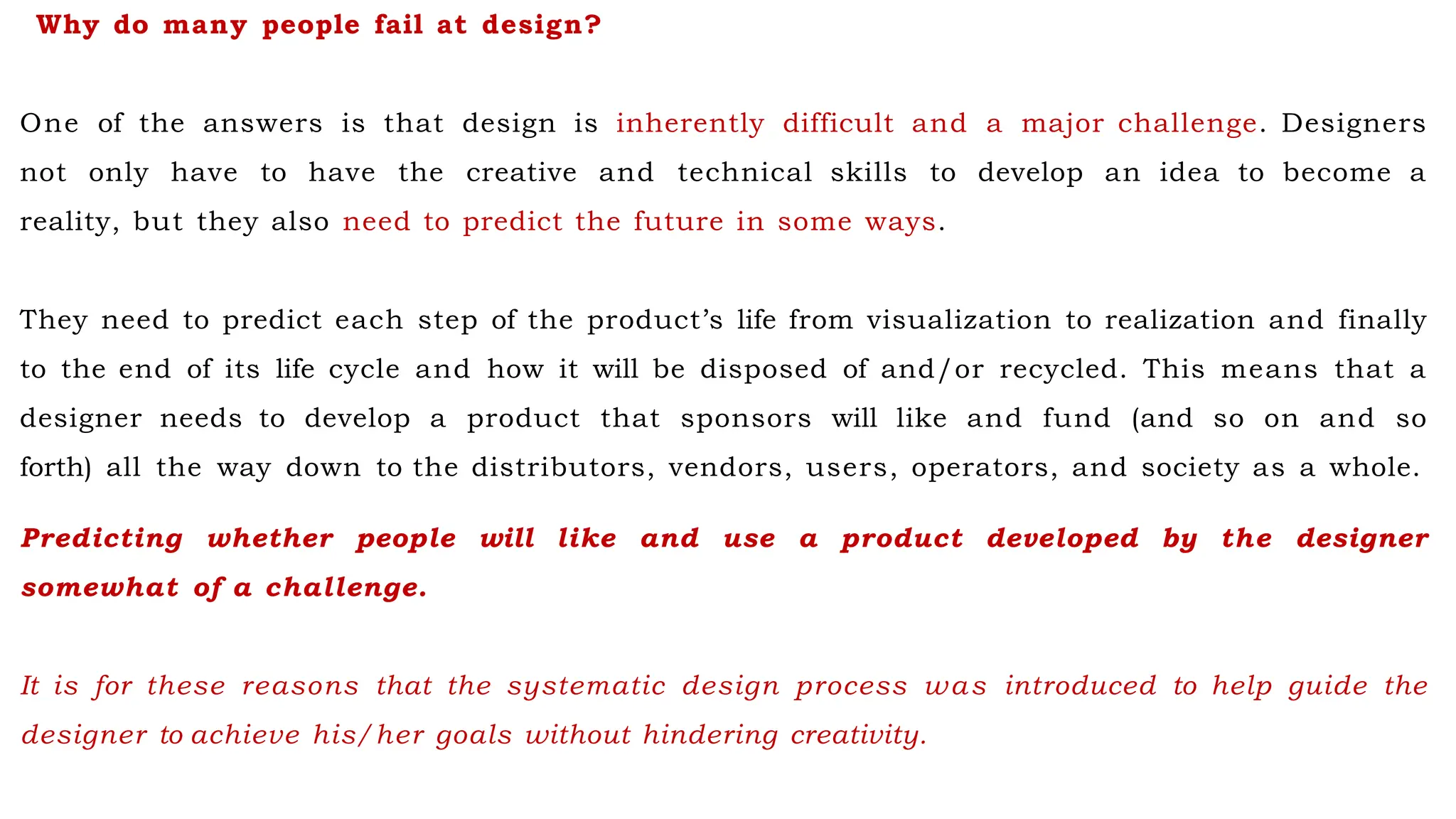 Why do many people fail at design?
One of the answers is that design is inherently difficult and a major challenge. Designers
not only have to have the creative and technical skills to develop an idea to become a
reality, but they also need to predict the future in some ways.
They need to predict each step of the product’s life from visualization to realization and finally
to the end of its life cycle and how it will be disposed of and/or recycled. This means that a
designer needs to develop a product that sponsors will like and fund (and so on and so
forth) all the way down to the distributors, vendors, users, operators, and society as a whole.
Predicting whether people will like and use a product developed by the designer
somewhat of a challenge.
It is for these reasons that the systematic design process was introduced to help guide the
designer to achieve his/her goals without hindering creativity.
 