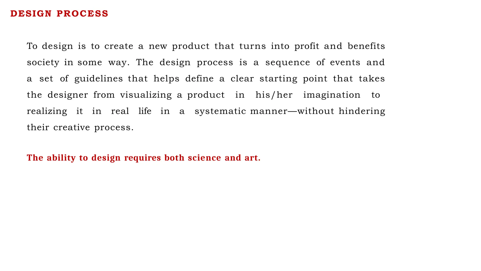 To design is to create a new product that turns into profit and benefits
society in some way. The design process is a sequence of events and
a set of guidelines that helps define a clear starting point that takes
the designer from visualizing a product in his/her imagination to
realizing it in real life in a systematic manner—without hindering
their creative process.
DESIGN PROCESS
The ability to design requires both science and art.
 