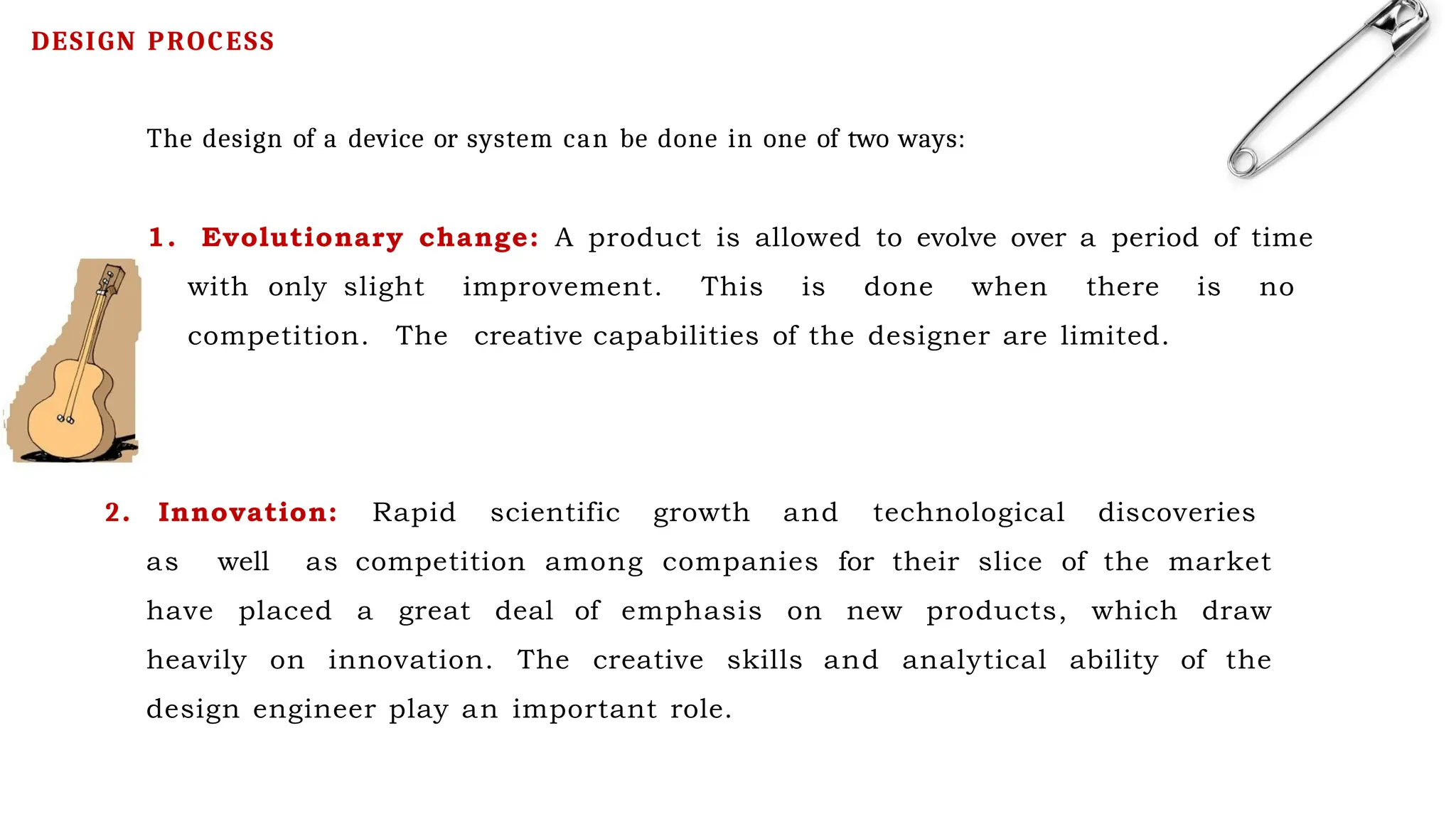 The design of a device or system can be done in one of two ways:
1. Evolutionary change: A product is allowed to evolve over a period of time
with only slight improvement. This is done when there is no
competition. The creative capabilities of the designer are limited.
2. Innovation: Rapid scientific growth and technological discoveries
as well as competition among companies for their slice of the market
have placed a great deal of emphasis on new products, which draw
heavily on innovation. The creative skills and analytical ability of the
design engineer play an important role.
DESIGN PROCESS
 