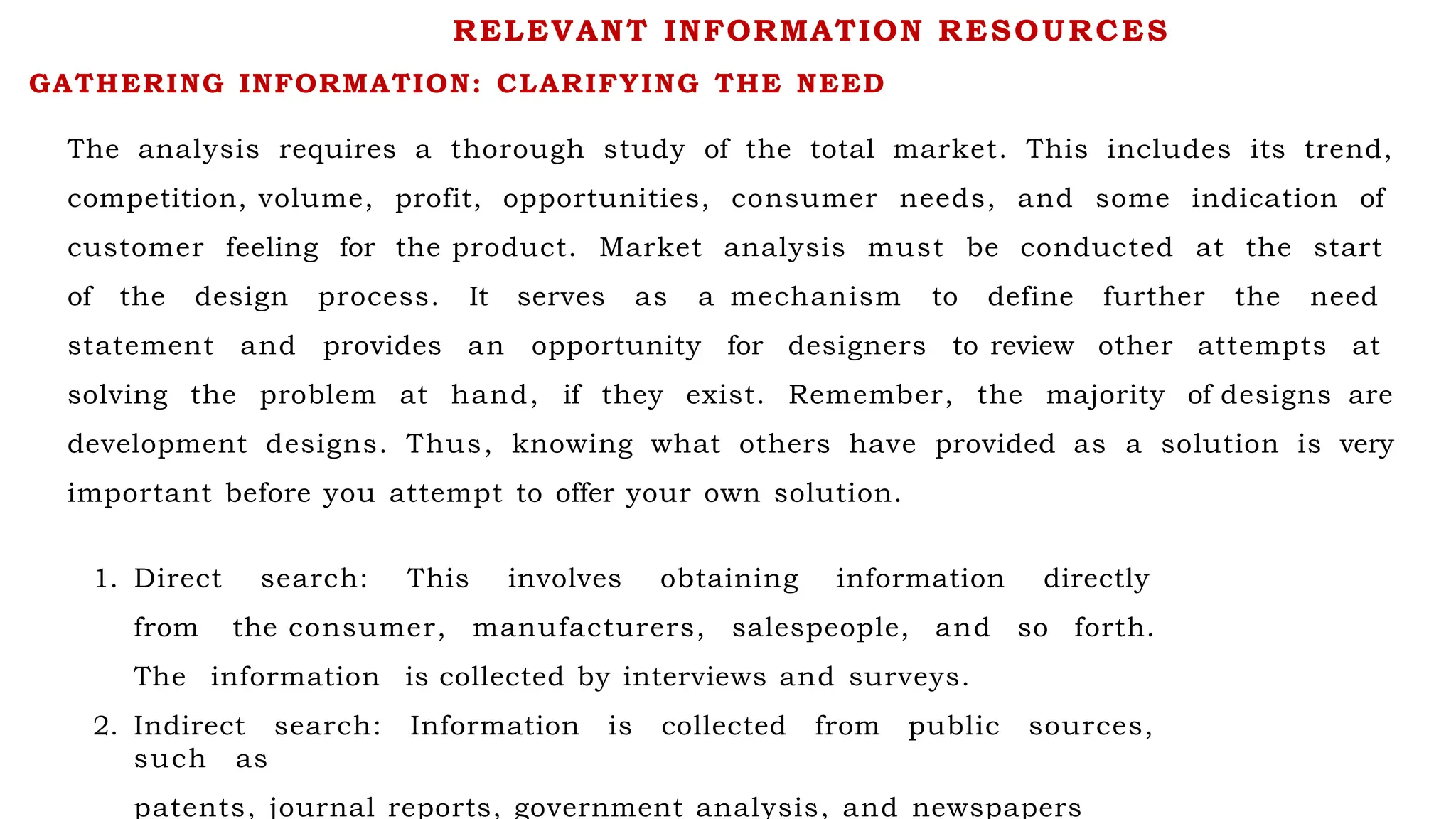 GATHERING INFORMATION: CLARIFYING THE NEED
The analysis requires a thorough study of the total market. This includes its trend,
competition, volume, profit, opportunities, consumer needs, and some indication of
customer feeling for the product. Market analysis must be conducted at the start
of the design process. It serves as a mechanism to define further the need
statement and provides an opportunity for designers to review other attempts at
solving the problem at hand, if they exist. Remember, the majority of designs are
development designs. Thus, knowing what others have provided as a solution is very
important before you attempt to offer your own solution.
1. Direct search: This involves obtaining information directly
from the consumer, manufacturers, salespeople, and so forth.
The information is collected by interviews and surveys.
2. Indirect search: Information is collected from public sources,
such as
patents, journal reports, government analysis, and newspapers
RELEVANT INFORMATION RESOURCES
 