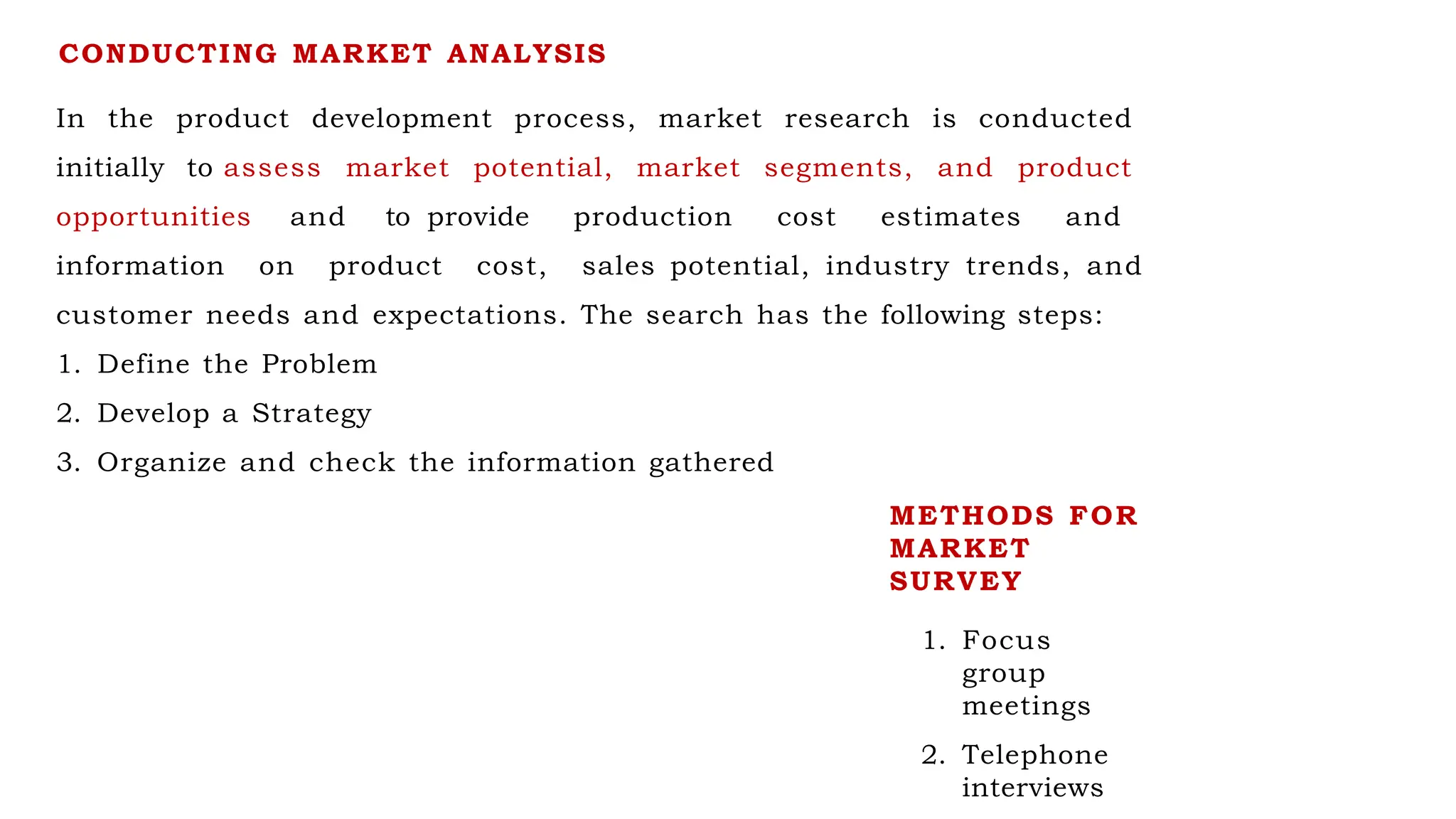 CONDUCTING MARKET ANALYSIS
In the product development process, market research is conducted
initially to assess market potential, market segments, and product
opportunities and to provide production cost estimates and
information on product cost, sales potential, industry trends, and
customer needs and expectations. The search has the following steps:
1. Define the Problem
2. Develop a Strategy
3. Organize and check the information gathered
METHODS FOR
MARKET
SURVEY
1. Focus
group
meetings
2. Telephone
interviews
 