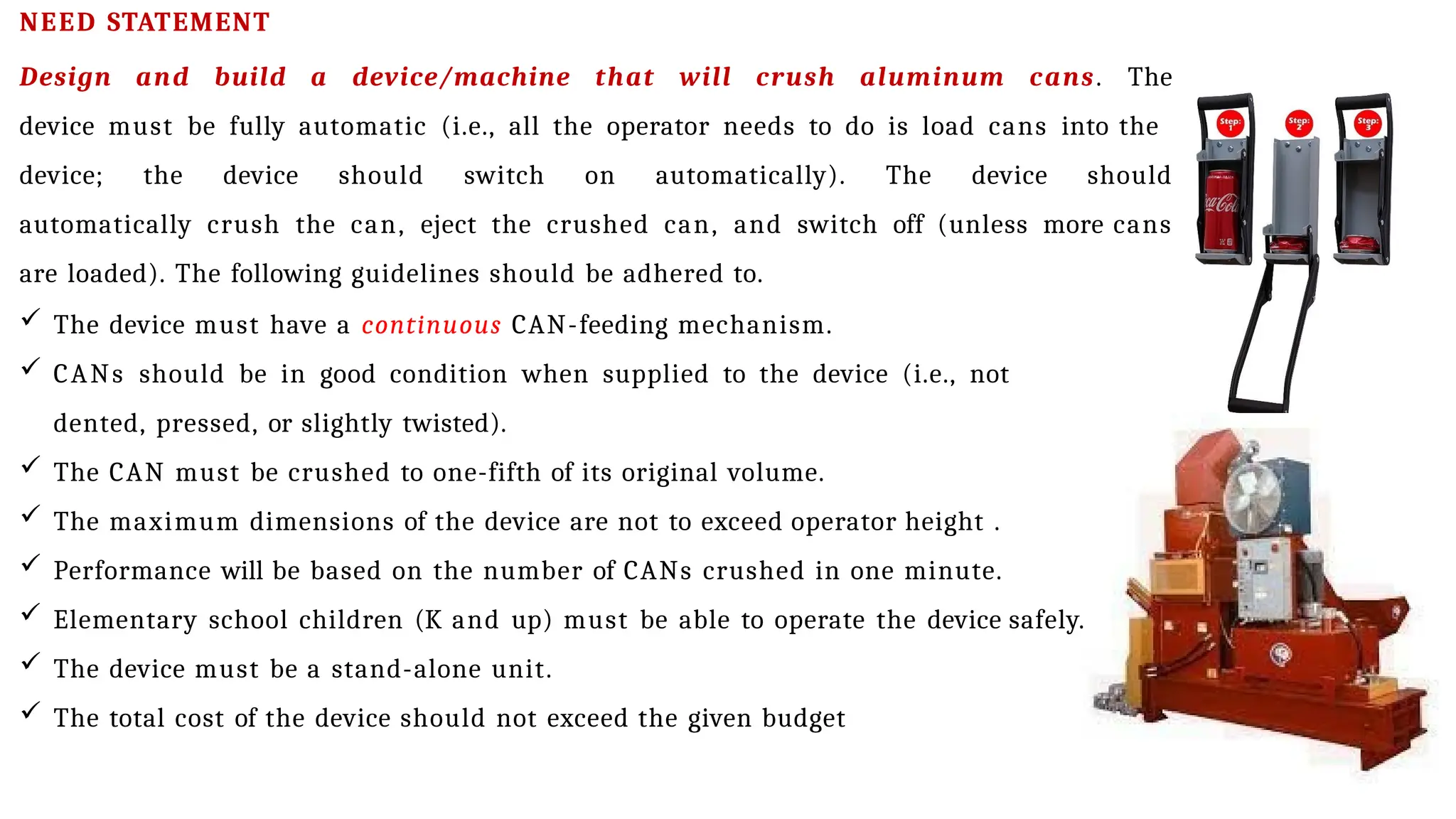 NEED STATEMENT
Design and build a device/machine that will crush aluminum cans. The
device must be fully automatic (i.e., all the operator needs to do is load cans into the
device; the device should switch on automatically). The device should
automatically crush the can, eject the crushed can, and switch off (unless more cans
are loaded). The following guidelines should be adhered to.
 The device must have a continuous CAN-feeding mechanism.
 CANs should be in good condition when supplied to the device (i.e., not
dented, pressed, or slightly twisted).
 The CAN must be crushed to one-fifth of its original volume.
 The maximum dimensions of the device are not to exceed operator height .
 Performance will be based on the number of CANs crushed in one minute.
 Elementary school children (K and up) must be able to operate the device safely.
 The device must be a stand-alone unit.
 The total cost of the device should not exceed the given budget
 