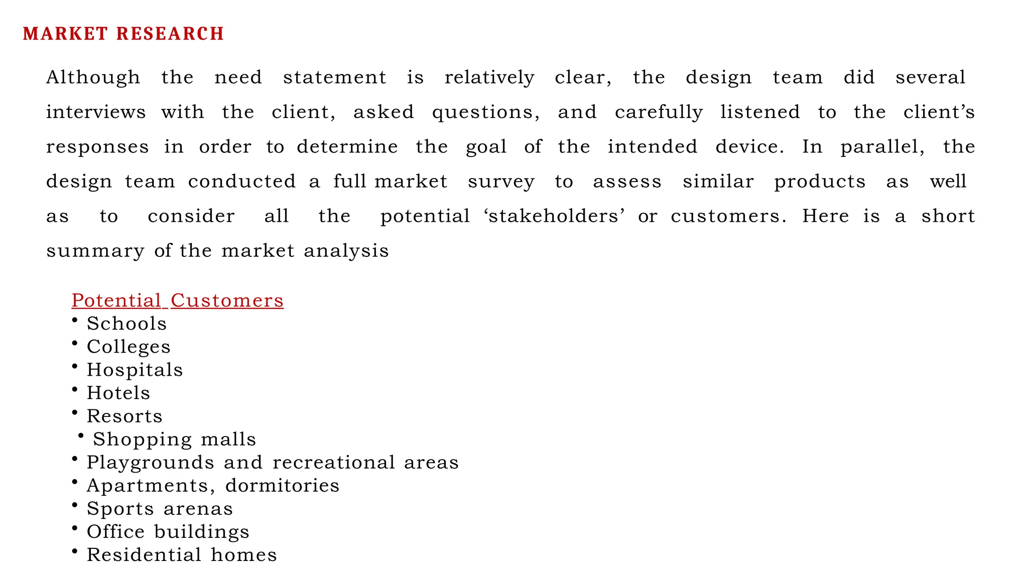 Although the need statement is relatively clear, the design team did several
interviews with the client, asked questions, and carefully listened to the client’s
responses in order to determine the goal of the intended device. In parallel, the
design team conducted a full market survey to assess similar products as well
as to consider all the potential ‘stakeholders’ or customers. Here is a short
summary of the market analysis
Potential Customers
• Schools
• Colleges
• Hospitals
• Hotels
• Resorts
• Shopping malls
• Playgrounds and recreational areas
• Apartments, dormitories
• Sports arenas
• Office buildings
• Residential homes
MARKET RESEARCH
 