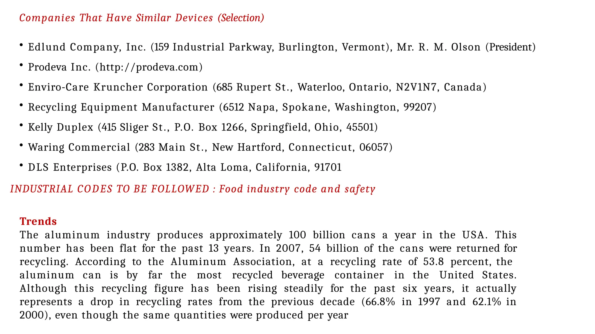 Companies That Have Similar Devices (Selection)
• Edlund Company, Inc. (159 Industrial Parkway, Burlington, Vermont), Mr. R. M. Olson (President)
• Prodeva Inc. (http://prodeva.com)
• Enviro-Care Kruncher Corporation (685 Rupert St., Waterloo, Ontario, N2V1N7, Canada)
• Recycling Equipment Manufacturer (6512 Napa, Spokane, Washington, 99207)
• Kelly Duplex (415 Sliger St., P.O. Box 1266, Springfield, Ohio, 45501)
• Waring Commercial (283 Main St., New Hartford, Connecticut, 06057)
• DLS Enterprises (P.O. Box 1382, Alta Loma, California, 91701
INDUSTRIAL CODES TO BE FOLLOWED : Food industry code and safety
Trends
The aluminum industry produces approximately 100 billion cans a year in the USA. This
number has been flat for the past 13 years. In 2007, 54 billion of the cans were returned for
recycling. According to the Aluminum Association, at a recycling rate of 53.8 percent, the
aluminum can is by far the most recycled beverage container in the United States.
Although this recycling figure has been rising steadily for the past six years, it actually
represents a drop in recycling rates from the previous decade (66.8% in 1997 and 62.1% in
2000), even though the same quantities were produced per year
 