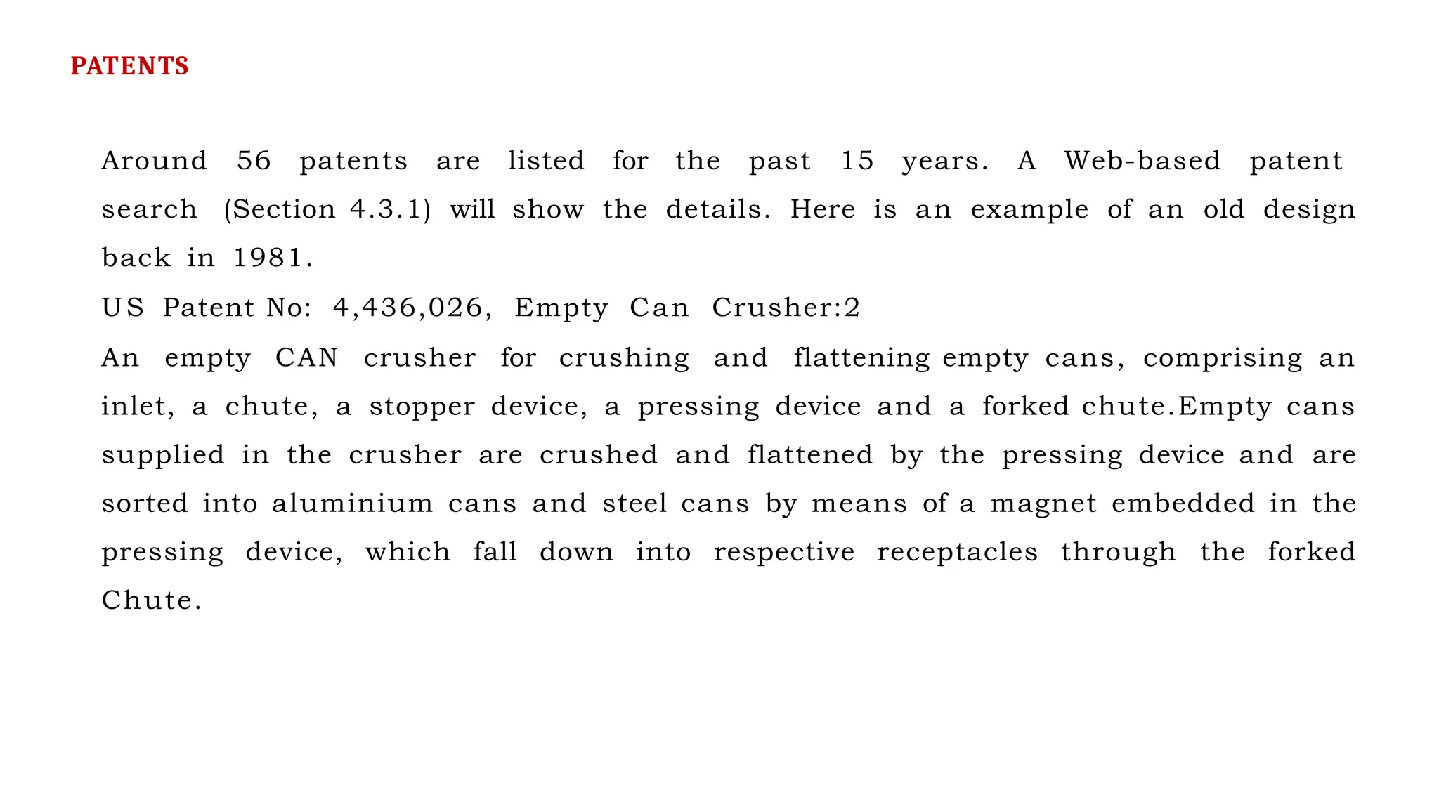 Around 56 patents are listed for the past 15 years. A Web-based patent
search (Section 4.3.1) will show the details. Here is an example of an old design
back in 1981.
US Patent No: 4,436,026, Empty Can Crusher:2
An empty CAN crusher for crushing and flattening empty cans, comprising an
inlet, a chute, a stopper device, a pressing device and a forked chute.Empty cans
supplied in the crusher are crushed and flattened by the pressing device and are
sorted into aluminium cans and steel cans by means of a magnet embedded in the
pressing device, which fall down into respective receptacles through the forked
Chute.
PATENTS
 