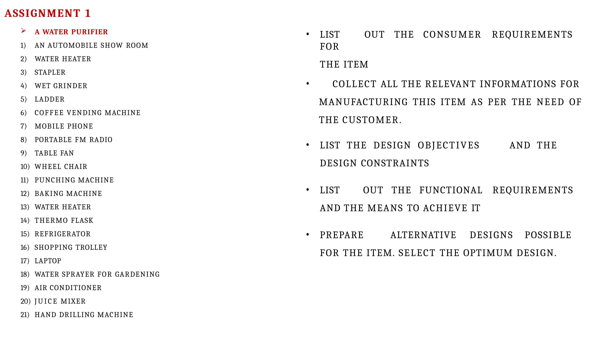  A WATER PURIFIER
1) AN AUTOMOBILE SHOW ROOM
2) WATER HEATER
3) STAPLER
4) WET GRINDER
5) LADDER
6) COFFEE VENDING MACHINE
7) MOBILE PHONE
8) PORTABLE FM RADIO
9) TABLE FAN
10) WHEEL CHAIR
11) PUNCHING MACHINE
12) BAKING MACHINE
13) WATER HEATER
14) THERMO FLASK
15) REFRIGERATOR
16) SHOPPING TROLLEY
17) LAPTOP
18) WATER SPRAYER FOR GARDENING
19) AIR CONDITIONER
20) JU ICE MIXER
21) HAND DRILLING MACHINE
• LIST OUT THE CONSUMER REQUIREMENTS
FOR
THE ITEM
• COLLECT ALL THE RELEVANT INFORMATIONS FOR
MANUFACTURING THIS ITEM AS PER THE NEED OF
THE CUSTOMER.
• LIST THE DESIGN OBJECTIVES AND THE
DESIGN CONSTRAINTS
• LIST OUT THE FUNCTIONAL REQUIREMENTS
AND THE MEANS TO ACHIEVE IT
• PREPARE ALTERNATIVE DESIGNS POSSIBLE
FOR THE ITEM. SELECT THE OPTIMUM DESIGN.
ASSIGNMENT 1
 