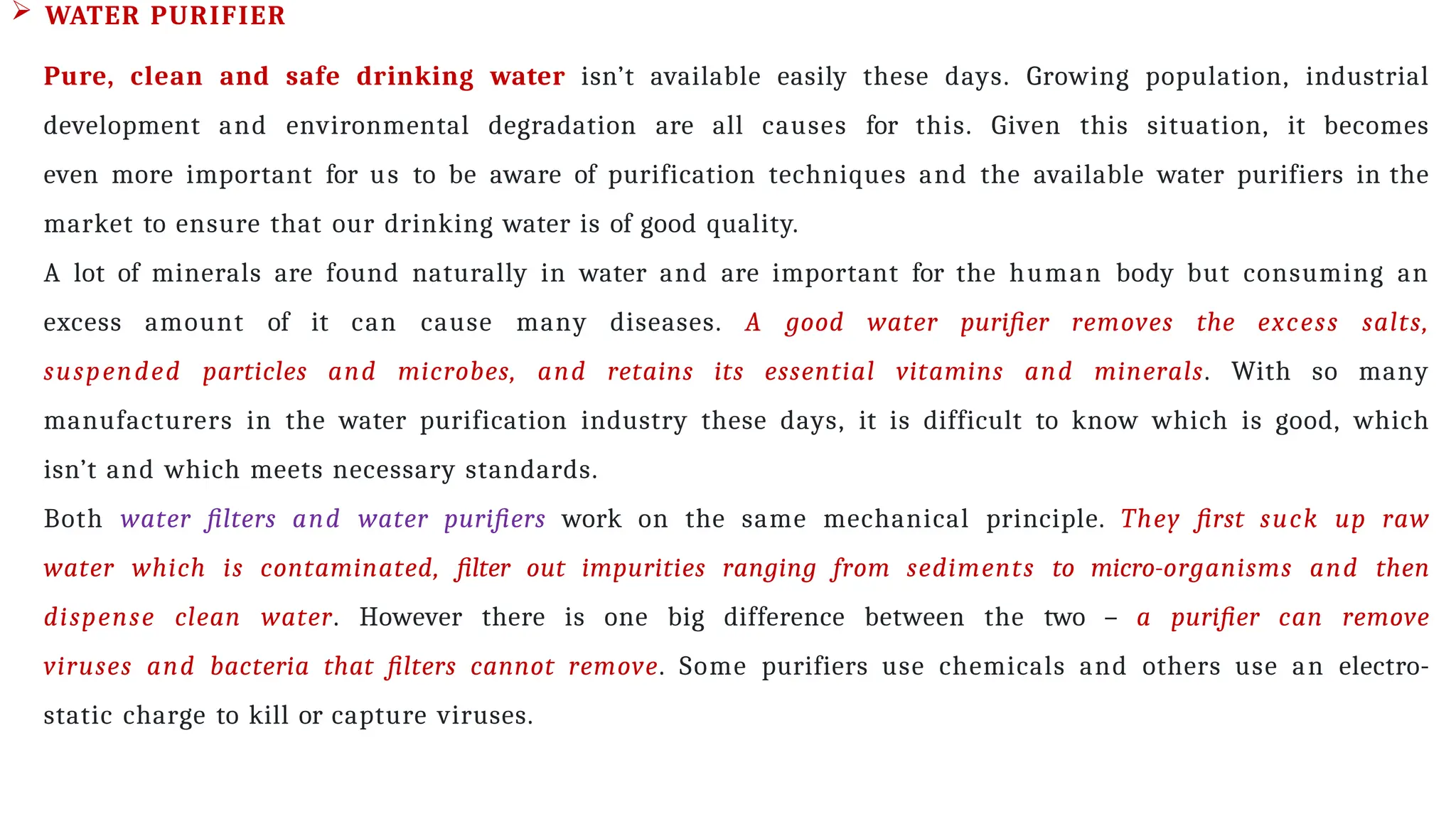  WATER PURIFIER
Pure, clean and safe drinking water isn’t available easily these days. Growing population, industrial
development and environmental degradation are all causes for this. Given this situation, it becomes
even more important for us to be aware of purification techniques and the available water purifiers in the
market to ensure that our drinking water is of good quality.
A lot of minerals are found naturally in water and are important for the human body but consuming an
excess amount of it can cause many diseases. A good water purifier removes the excess salts,
suspended particles and microbes, and retains its essential vitamins and minerals. With so many
manufacturers in the water purification industry these days, it is difficult to know which is good, which
isn’t and which meets necessary standards.
Both water filters and water purifiers work on the same mechanical principle. They first suck up raw
water which is contaminated, filter out impurities ranging from sediments to micro-organisms and then
dispense clean water. However there is one big difference between the two – a purifier can remove
viruses and bacteria that filters cannot remove. Some purifiers use chemicals and others use an electro-
static charge to kill or capture viruses.
 