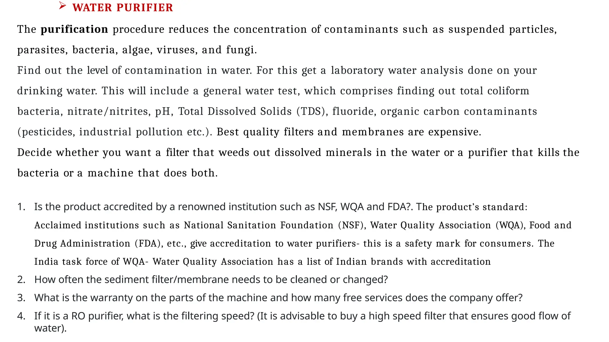  WATER PURIFIER
The purification procedure reduces the concentration of contaminants such as suspended particles,
parasites, bacteria, algae, viruses, and fungi.
Find out the level of contamination in water. For this get a laboratory water analysis done on your
drinking water. This will include a general water test, which comprises finding out total coliform
bacteria, nitrate/nitrites, pH, Total Dissolved Solids (TDS), fluoride, organic carbon contaminants
(pesticides, industrial pollution etc.). Best quality filters and membranes are expensive.
Decide whether you want a filter that weeds out dissolved minerals in the water or a purifier that kills the
bacteria or a machine that does both.
1. Is the product accredited by a renowned institution such as NSF, WQA and FDA?. The product’s standard:
Acclaimed institutions such as National Sanitation Foundation (NSF), Water Quality Association (WQA), Food and
Drug Administration (FDA), etc., give accreditation to water purifiers- this is a safety mark for consumers. The
India task force of WQA- Water Quality Association has a list of Indian brands with accreditation
2. How often the sediment filter/membrane needs to be cleaned or changed?
3. What is the warranty on the parts of the machine and how many free services does the company offer?
4. If it is a RO purifier, what is the filtering speed? (It is advisable to buy a high speed filter that ensures good flow of
water).
 