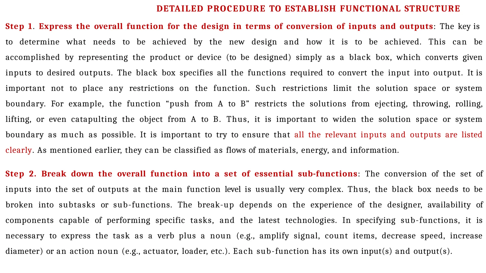 Step 1. Express the overall function for the design in terms of conversion of inputs and outputs: The key is
to determine what needs to be achieved by the new design and how it is to be achieved. This can be
accomplished by representing the product or device (to be designed) simply as a black box, which converts given
inputs to desired outputs. The black box specifies all the functions required to convert the input into output. It is
important not to place any restrictions on the function. Such restrictions limit the solution space or system
boundary. For example, the function “push from A to B” restricts the solutions from ejecting, throwing, rolling,
lifting, or even catapulting the object from A to B. Thus, it is important to widen the solution space or system
boundary as much as possible. It is important to try to ensure that all the relevant inputs and outputs are listed
clearly. As mentioned earlier, they can be classified as flows of materials, energy, and information.
Step 2. Break down the overall function into a set of essential sub-functions: The conversion of the set of
inputs into the set of outputs at the main function level is usually very complex. Thus, the black box needs to be
broken into subtasks or sub-functions. The break-up depends on the experience of the designer, availability of
components capable of performing specific tasks, and the latest technologies. In specifying sub-functions, it is
necessary to express the task as a verb plus a noun (e.g., amplify signal, count items, decrease speed, increase
diameter) or an action noun (e.g., actuator, loader, etc.). Each sub-function has its own input(s) and output(s).
DETAILED PROCEDURE TO ESTABLISH FUNCTIONAL STRUCTURE
 