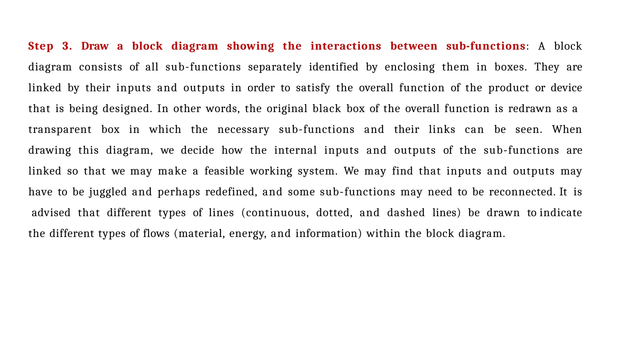 Step 3. Draw a block diagram showing the interactions between sub-functions: A block
diagram consists of all sub-functions separately identified by enclosing them in boxes. They are
linked by their inputs and outputs in order to satisfy the overall function of the product or device
that is being designed. In other words, the original black box of the overall function is redrawn as a
transparent box in which the necessary sub-functions and their links can be seen. When
drawing this diagram, we decide how the internal inputs and outputs of the sub-functions are
linked so that we may make a feasible working system. We may find that inputs and outputs may
have to be juggled and perhaps redefined, and some sub-functions may need to be reconnected. It is
advised that different types of lines (continuous, dotted, and dashed lines) be drawn to indicate
the different types of flows (material, energy, and information) within the block diagram.
 