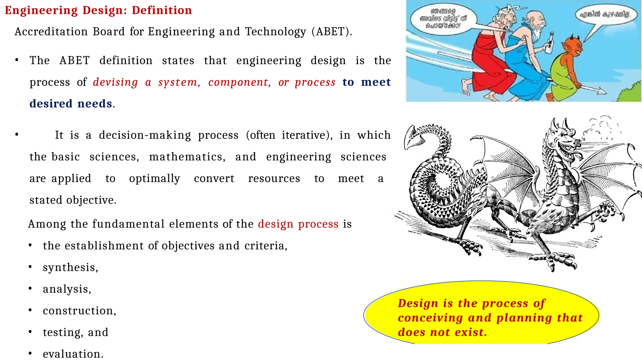 Engineering Design: Definition
Accreditation Board for Engineering and Technology (ABET).
• The ABET definition states that engineering design is the
process of devising a system, component, or process to meet
desired needs.
• It is a decision-making process (often iterative), in which
the basic sciences, mathematics, and engineering sciences
are applied to optimally convert resources to meet a
stated objective.
Among the fundamental elements of the design process is
• the establishment of objectives and criteria,
• synthesis,
• analysis,
• construction,
• testing, and
• evaluation.
Design is the process of
conceiving and planning that
does not exist.
 