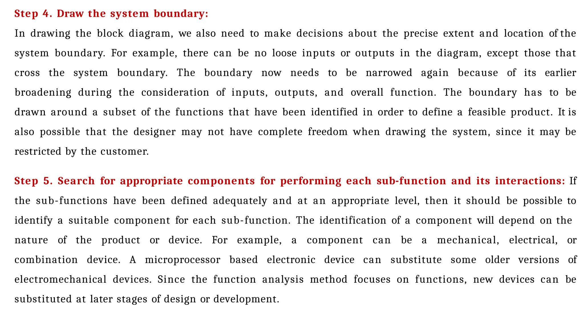 Step 4. Draw the system boundary:
In drawing the block diagram, we also need to make decisions about the precise extent and location of the
system boundary. For example, there can be no loose inputs or outputs in the diagram, except those that
cross the system boundary. The boundary now needs to be narrowed again because of its earlier
broadening during the consideration of inputs, outputs, and overall function. The boundary has to be
drawn around a subset of the functions that have been identified in order to define a feasible product. It is
also possible that the designer may not have complete freedom when drawing the system, since it may be
restricted by the customer.
Step 5. Search for appropriate components for performing each sub-function and its interactions: If
the sub-functions have been defined adequately and at an appropriate level, then it should be possible to
identify a suitable component for each sub-function. The identification of a component will depend on the
nature of the product or device. For example, a component can be a mechanical, electrical, or
combination device. A microprocessor based electronic device can substitute some older versions of
electromechanical devices. Since the function analysis method focuses on functions, new devices can be
substituted at later stages of design or development.
 