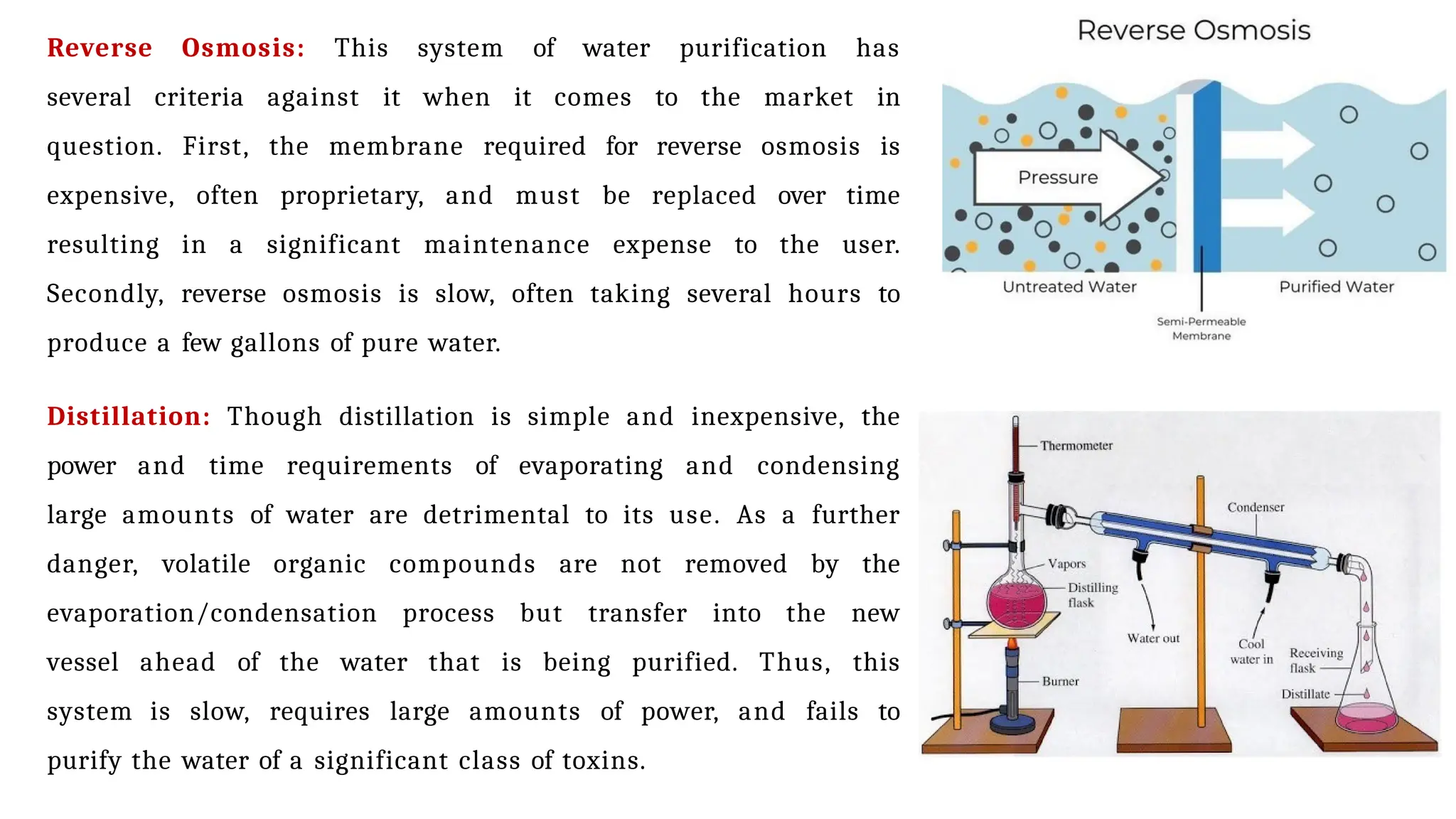 Reverse Osmosis: This system of water purification has
several criteria against it when it comes to the market in
question. First, the membrane required for reverse osmosis is
expensive, often proprietary, and must be replaced over time
resulting in a significant maintenance expense to the user.
Secondly, reverse osmosis is slow, often taking several hours to
produce a few gallons of pure water.
Distillation: Though distillation is simple and inexpensive, the
power and time requirements of evaporating and condensing
large amounts of water are detrimental to its use. As a further
danger, volatile organic compounds are not removed by the
evaporation/condensation process but transfer into the new
vessel ahead of the water that is being purified. Thus, this
system is slow, requires large amounts of power, and fails to
purify the water of a significant class of toxins.
 