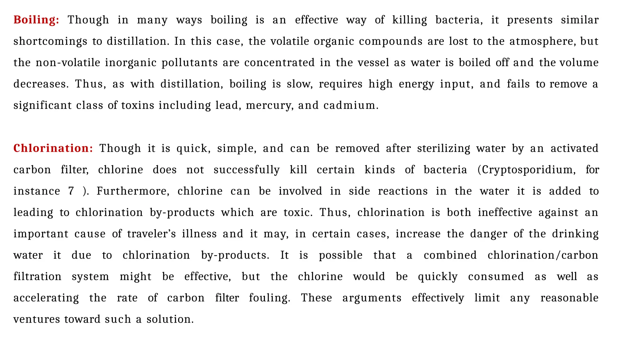 Boiling: Though in many ways boiling is an effective way of killing bacteria, it presents similar
shortcomings to distillation. In this case, the volatile organic compounds are lost to the atmosphere, but
the non-volatile inorganic pollutants are concentrated in the vessel as water is boiled off and the volume
decreases. Thus, as with distillation, boiling is slow, requires high energy input, and fails to remove a
significant class of toxins including lead, mercury, and cadmium.
Chlorination: Though it is quick, simple, and can be removed after sterilizing water by an activated
carbon filter, chlorine does not successfully kill certain kinds of bacteria (Cryptosporidium, for
instance 7 ). Furthermore, chlorine can be involved in side reactions in the water it is added to
leading to chlorination by-products which are toxic. Thus, chlorination is both ineffective against an
important cause of traveler’s illness and it may, in certain cases, increase the danger of the drinking
water it due to chlorination by-products. It is possible that a combined chlorination/carbon
filtration system might be effective, but the chlorine would be quickly consumed as well as
accelerating the rate of carbon filter fouling. These arguments effectively limit any reasonable
ventures toward such a solution.
 