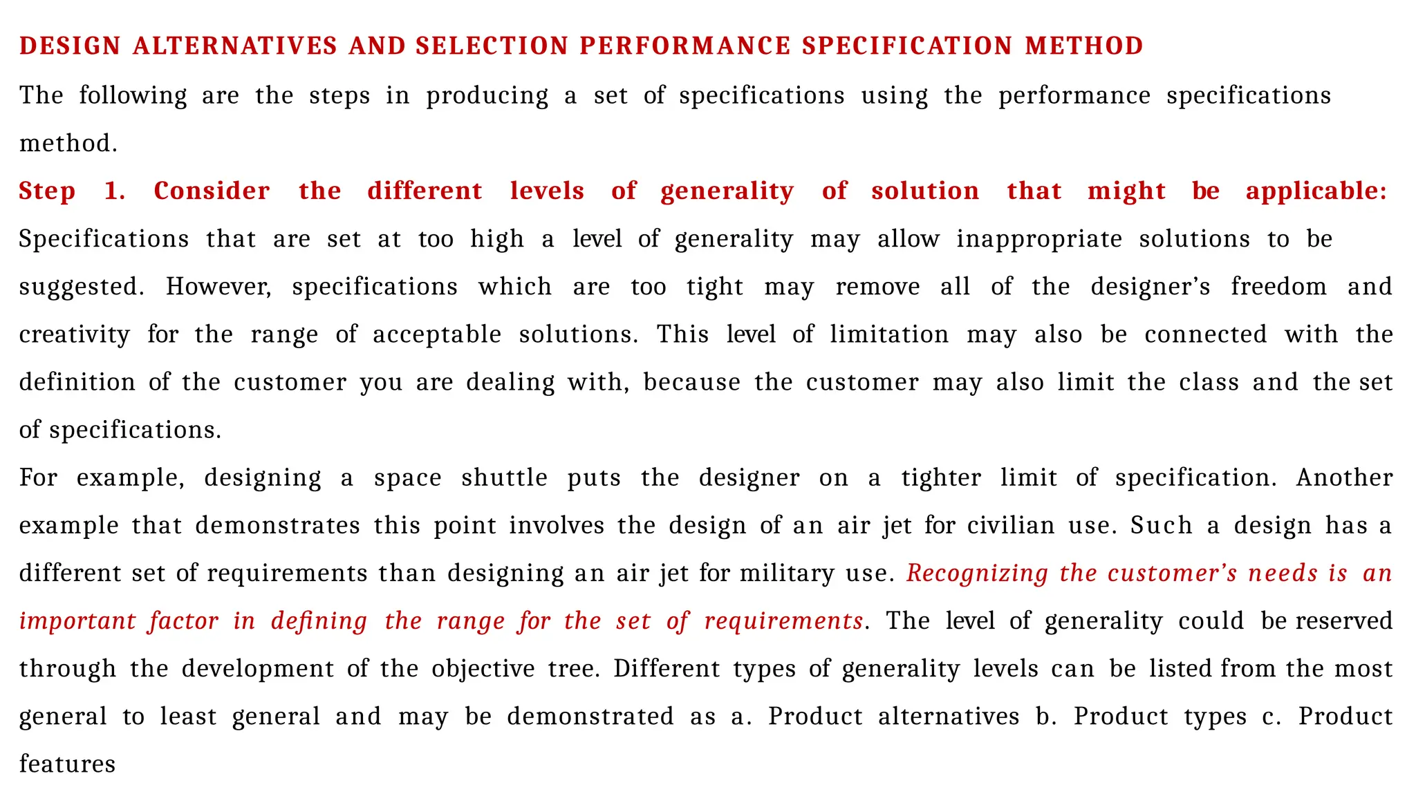 DESIGN ALTERNATIVES AND SELECTION PERFORMANCE SPECIFICATION METHOD
The following are the steps in producing a set of specifications using the performance specifications
method.
Step 1. Consider the different levels of generality of solution that might be applicable:
Specifications that are set at too high a level of generality may allow inappropriate solutions to be
suggested. However, specifications which are too tight may remove all of the designer’s freedom and
creativity for the range of acceptable solutions. This level of limitation may also be connected with the
definition of the customer you are dealing with, because the customer may also limit the class and the set
of specifications.
For example, designing a space shuttle puts the designer on a tighter limit of specification. Another
example that demonstrates this point involves the design of an air jet for civilian use. Such a design has a
different set of requirements than designing an air jet for military use. Recognizing the customer’s needs is an
important factor in defining the range for the set of requirements. The level of generality could be reserved
through the development of the objective tree. Different types of generality levels can be listed from the most
general to least general and may be demonstrated as a. Product alternatives b. Product types c. Product
features
 