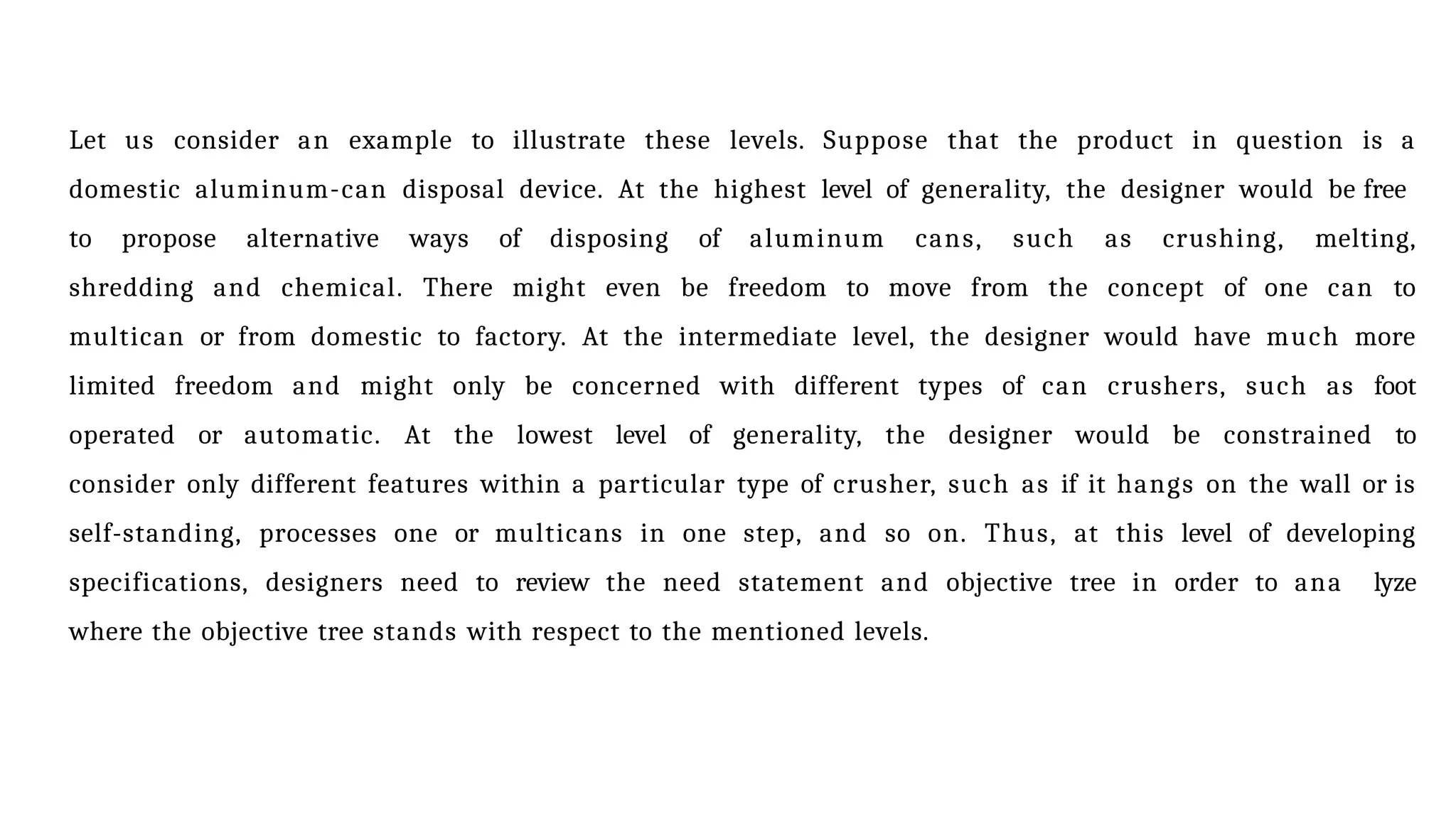 Let us consider an example to illustrate these levels. Suppose that the product in question is a
domestic aluminum-can disposal device. At the highest level of generality, the designer would be free
to propose alternative ways of disposing of aluminum cans, such as crushing, melting,
shredding and chemical. There might even be freedom to move from the concept of one can to
multican or from domestic to factory. At the intermediate level, the designer would have much more
limited freedom and might only be concerned with different types of can crushers, such as foot
operated or automatic. At the lowest level of generality, the designer would be constrained to
consider only different features within a particular type of crusher, such as if it hangs on the wall or is
self-standing, processes one or multicans in one step, and so on. Thus, at this level of developing
specifications, designers need to review the need statement and objective tree in order to ana lyze
where the objective tree stands with respect to the mentioned levels.
 