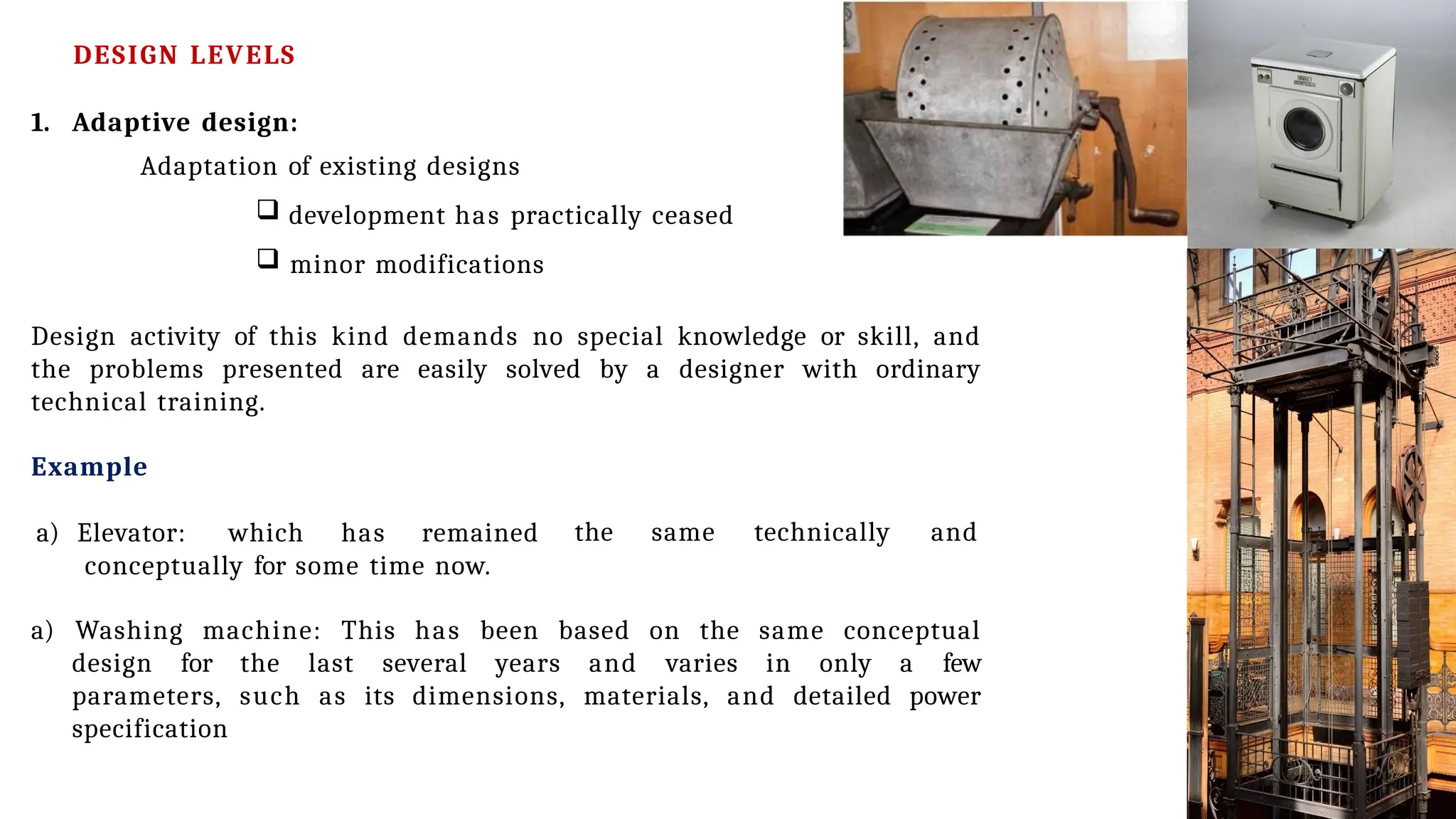 1. Adaptive design:
Adaptation of existing designs
 development has practically ceased
 minor modifications
Design activity of this kind demands no special knowledge or skill, and
the problems presented are easily solved by a designer with ordinary
technical training.
Example
a) Elevator: which has remained
conceptually for some time now.
the same technically and
a) Washing machine: This has been based on the same conceptual
design for the last several years and varies in only a few
parameters, such as its dimensions, materials, and detailed power
specification
DESIGN LEVELS
 