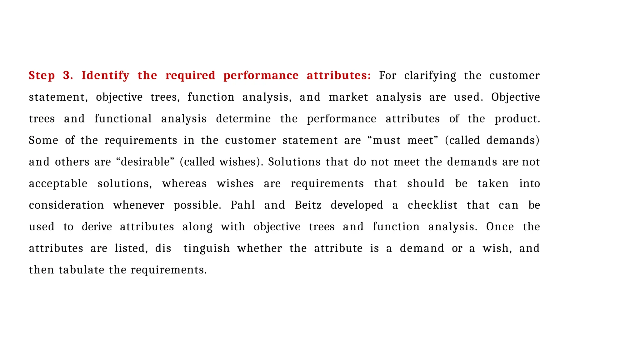 Step 3. Identify the required performance attributes: For clarifying the customer
statement, objective trees, function analysis, and market analysis are used. Objective
trees and functional analysis determine the performance attributes of the product.
Some of the requirements in the customer statement are “must meet” (called demands)
and others are “desirable” (called wishes). Solutions that do not meet the demands are not
acceptable solutions, whereas wishes are requirements that should be taken into
consideration whenever possible. Pahl and Beitz developed a checklist that can be
used to derive attributes along with objective trees and function analysis. Once the
attributes are listed, dis tinguish whether the attribute is a demand or a wish, and
then tabulate the requirements.
 