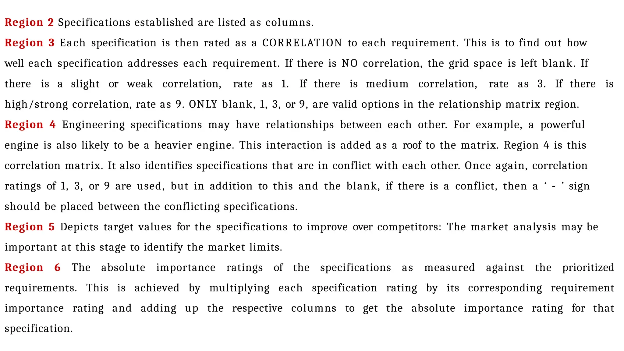 Region 2 Specifications established are listed as columns.
Region 3 Each specification is then rated as a CORRELATION to each requirement. This is to find out how
well each specification addresses each requirement. If there is NO correlation, the grid space is left blank. If
there is a slight or weak correlation, rate as 1. If there is medium correlation, rate as 3. If there is
high/strong correlation, rate as 9. ONLY blank, 1, 3, or 9, are valid options in the relationship matrix region.
Region 4 Engineering specifications may have relationships between each other. For example, a powerful
engine is also likely to be a heavier engine. This interaction is added as a roof to the matrix. Region 4 is this
correlation matrix. It also identifies specifications that are in conflict with each other. Once again, correlation
ratings of 1, 3, or 9 are used, but in addition to this and the blank, if there is a conflict, then a ‘ - ’ sign
should be placed between the conflicting specifications.
Region 5 Depicts target values for the specifications to improve over competitors: The market analysis may be
important at this stage to identify the market limits.
Region 6 The absolute importance ratings of the specifications as measured against the prioritized
requirements. This is achieved by multiplying each specification rating by its corresponding requirement
importance rating and adding up the respective columns to get the absolute importance rating for that
specification.
 