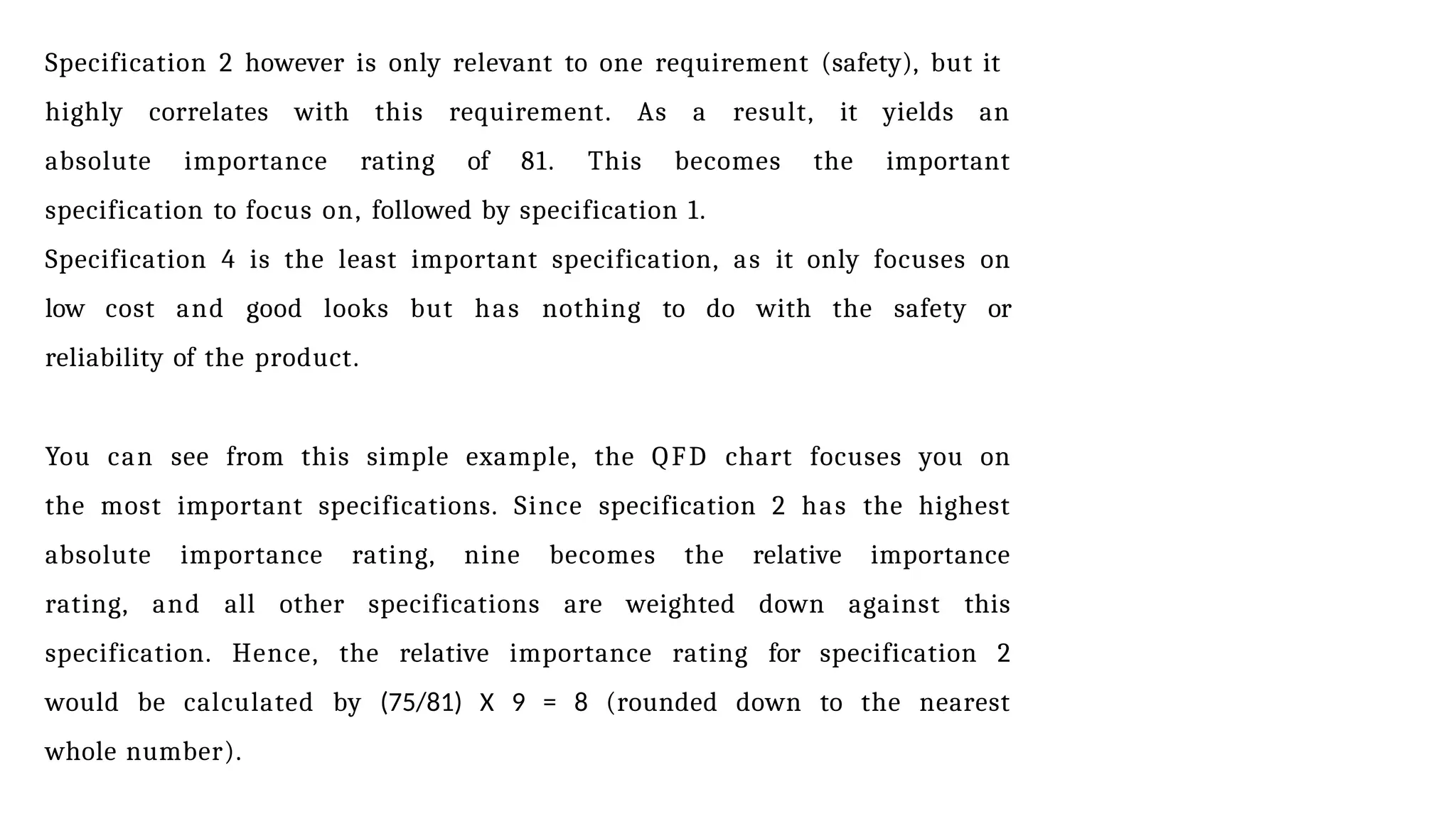 Specification 2 however is only relevant to one requirement (safety), but it
highly correlates with this requirement. As a result, it yields an
absolute importance rating of 81. This becomes the important
specification to focus on, followed by specification 1.
Specification 4 is the least important specification, as it only focuses on
low cost and good looks but has nothing to do with the safety or
reliability of the product.
You can see from this simple example, the QFD chart focuses you on
the most important specifications. Since specification 2 has the highest
absolute importance rating, nine becomes the relative importance
rating, and all other specifications are weighted down against this
specification. Hence, the relative importance rating for specification 2
would be calculated by (75/81) X 9 = 8 (rounded down to the nearest
whole number).
 