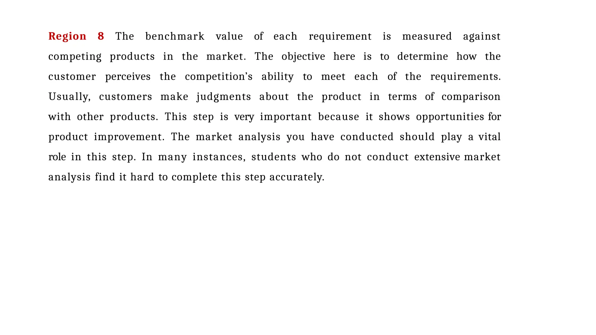 Region 8 The benchmark value of each requirement is measured against
competing products in the market. The objective here is to determine how the
customer perceives the competition’s ability to meet each of the requirements.
Usually, customers make judgments about the product in terms of comparison
with other products. This step is very important because it shows opportunities for
product improvement. The market analysis you have conducted should play a vital
role in this step. In many instances, students who do not conduct extensive market
analysis find it hard to complete this step accurately.
 