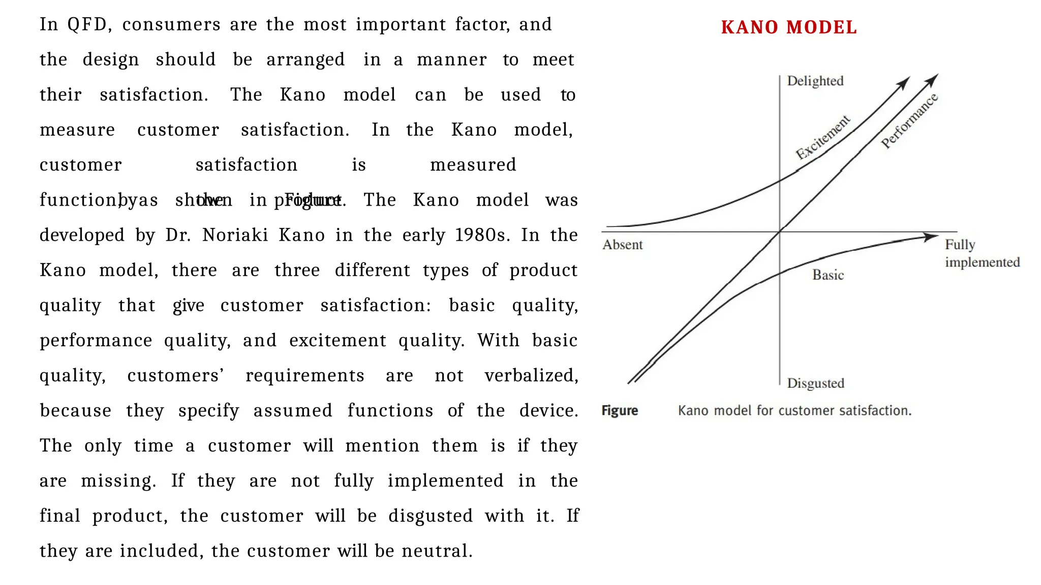 In QFD, consumers are the most important factor, and
the design should be arranged in a manner to meet
their satisfaction. The Kano model can be used to
measure customer satisfaction. In the Kano model,
customer satisfaction is measured
by the product
function, as shown in Figure. The Kano model was
developed by Dr. Noriaki Kano in the early 1980s. In the
Kano model, there are three different types of product
quality that give customer satisfaction: basic quality,
performance quality, and excitement quality. With basic
quality, customers’ requirements are not verbalized,
because they specify assumed functions of the device.
The only time a customer will mention them is if they
are missing. If they are not fully implemented in the
final product, the customer will be disgusted with it. If
they are included, the customer will be neutral.
KANO MODEL
 